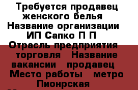 Требуется продавец женского белья › Название организации ­ ИП Сапко П.П. › Отрасль предприятия ­ торговля › Название вакансии ­ продавец › Место работы ­ метро Пионрская › Минимальный оклад ­ 40 000 › Максимальный оклад ­ 40 000 › Возраст от ­ 30 › Возраст до ­ 60 - Московская обл., Москва г. Работа » Вакансии   